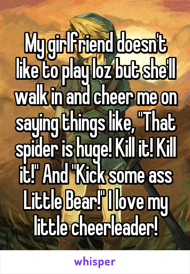 My girlfriend doesn't like to play loz but she'll walk in and cheer me on saying things like, "That spider is huge! Kill it! Kill it!" And "Kick some ass Little Bear!" I love my little cheerleader!