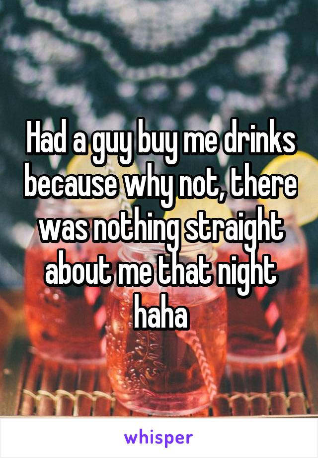 Had a guy buy me drinks because why not, there was nothing straight about me that night haha