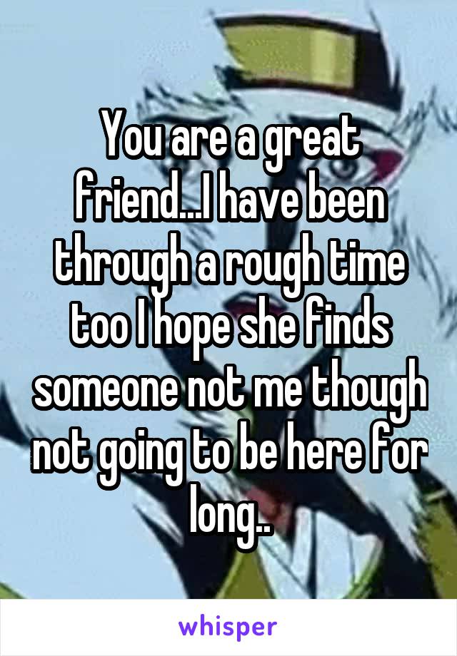 You are a great friend...I have been through a rough time too I hope she finds someone not me though not going to be here for long..