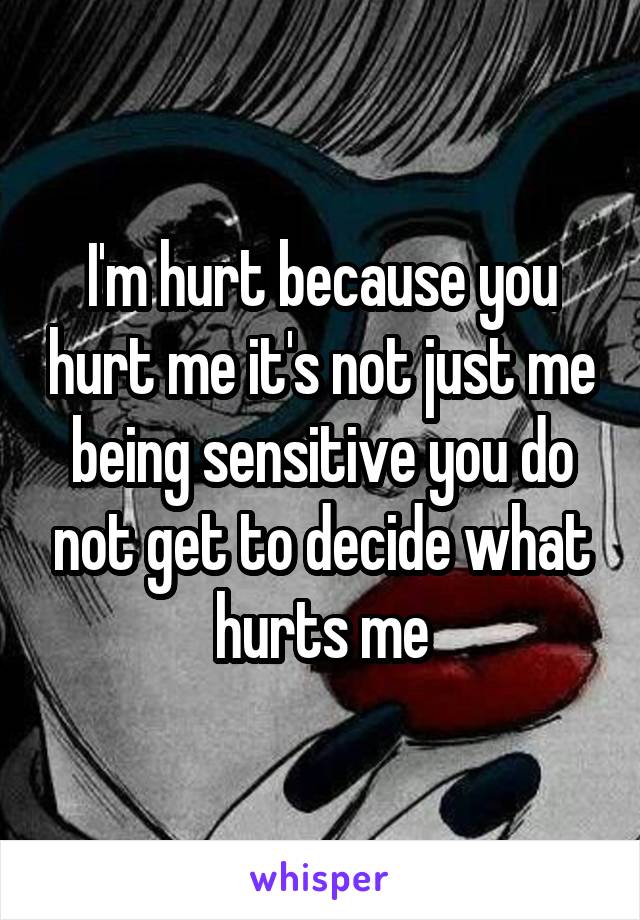 I'm hurt because you hurt me it's not just me being sensitive you do not get to decide what hurts me