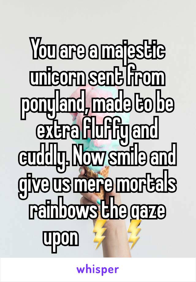 You are a majestic unicorn sent from ponyland, made to be extra fluffy and cuddly. Now smile and give us mere mortals rainbows the gaze upon ⚡⚡