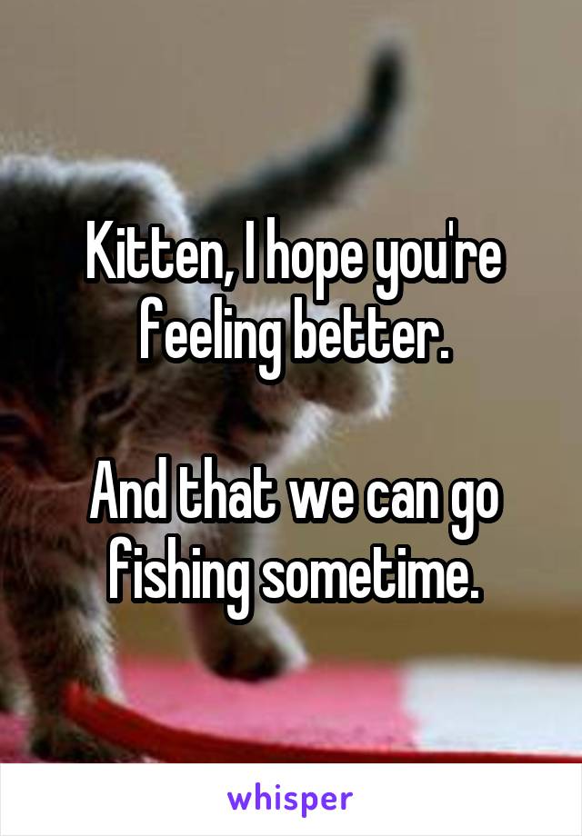 Kitten, I hope you're feeling better.

And that we can go fishing sometime.