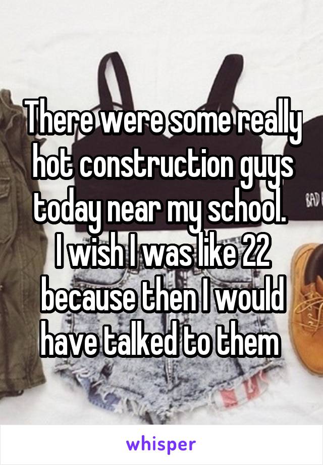 There were some really hot construction guys today near my school. 
I wish I was like 22 because then I would have talked to them 