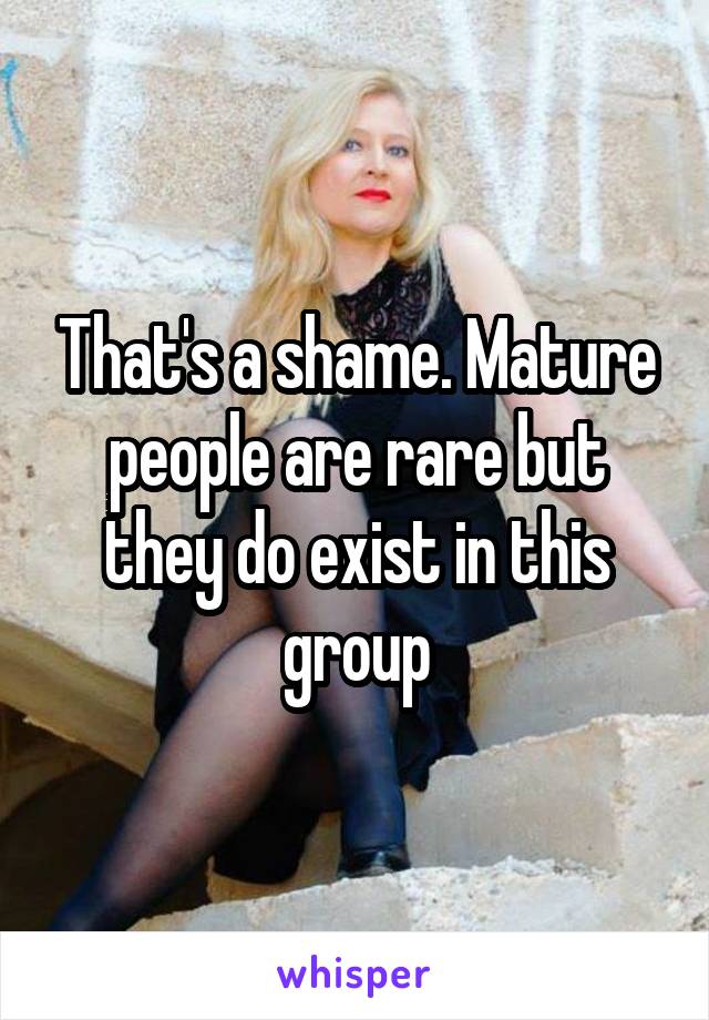 That's a shame. Mature people are rare but they do exist in this group