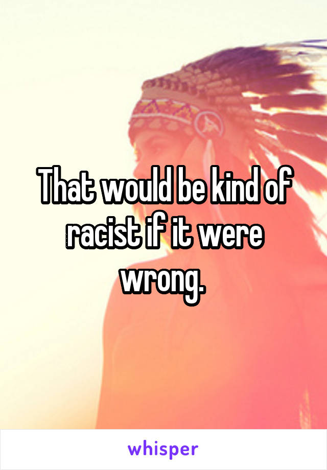 That would be kind of racist if it were wrong. 