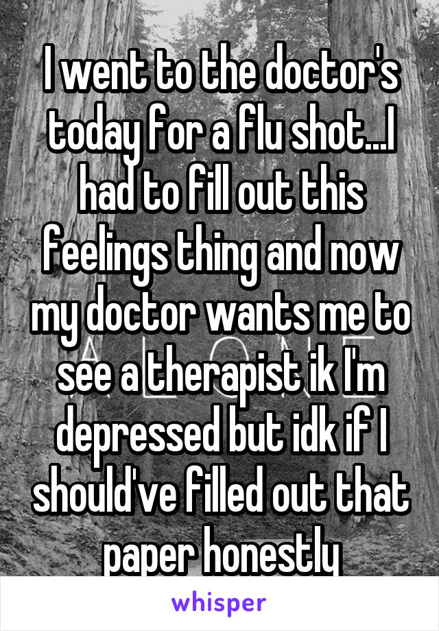 I went to the doctor's today for a flu shot...I had to fill out this feelings thing and now my doctor wants me to see a therapist ik I'm depressed but idk if I should've filled out that paper honestly