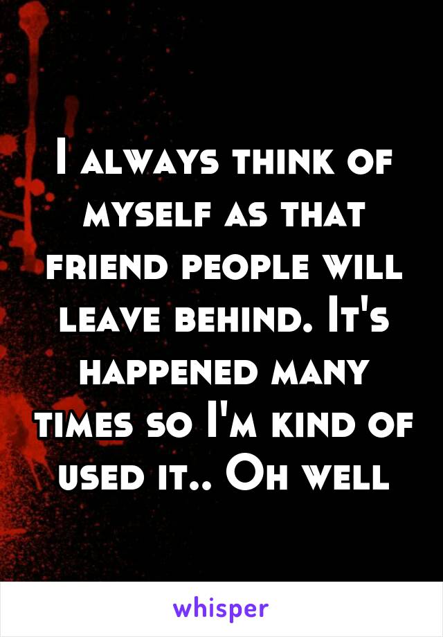 I always think of myself as that friend people will leave behind. It's happened many times so I'm kind of used it.. Oh well