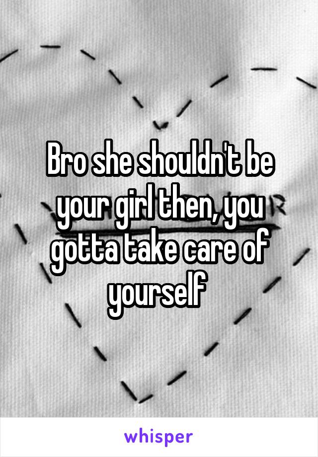 Bro she shouldn't be your girl then, you gotta take care of yourself 