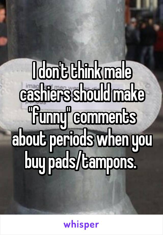 I don't think male cashiers should make "funny" comments about periods when you buy pads/tampons. 
