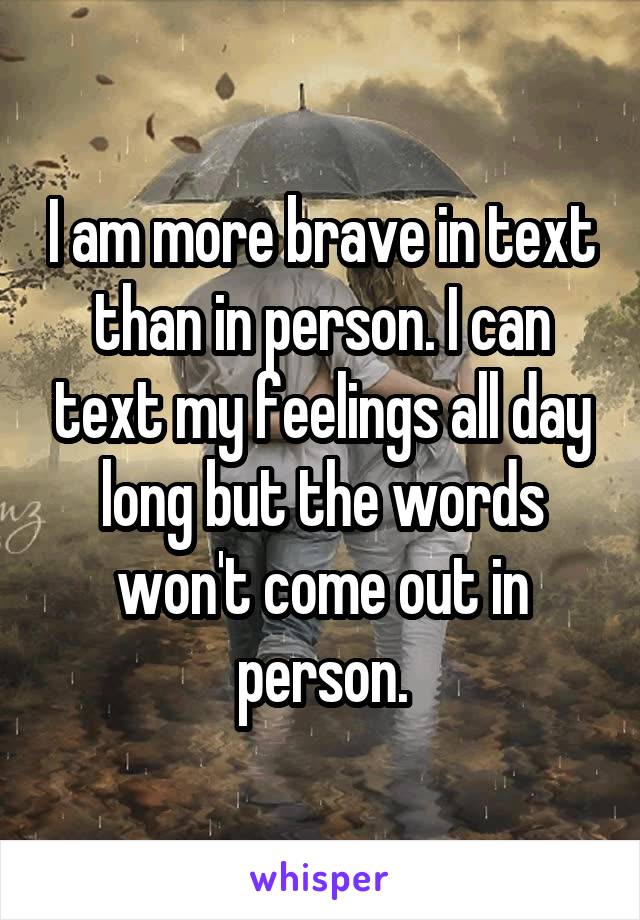 I am more brave in text than in person. I can text my feelings all day long but the words won't come out in person.