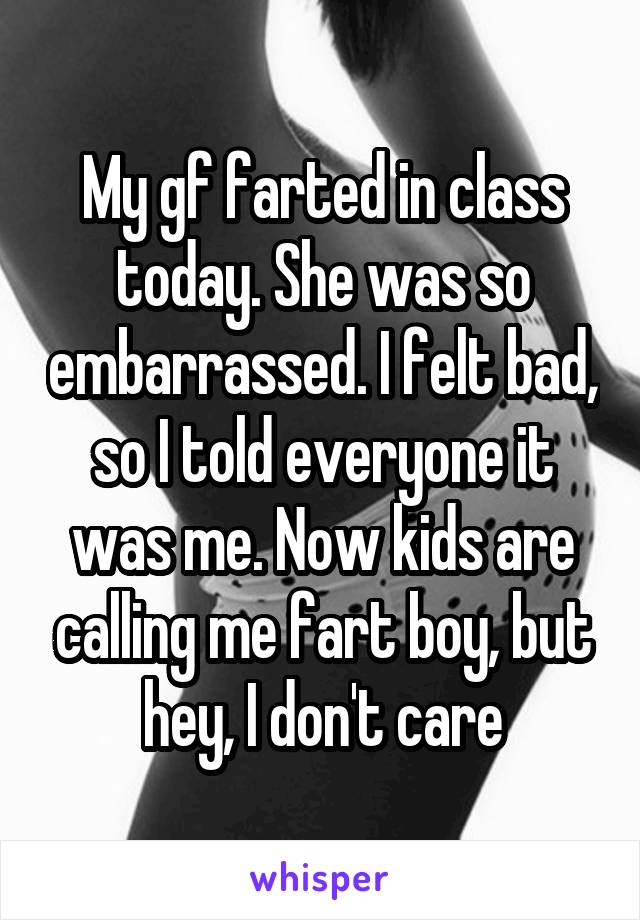 My gf farted in class today. She was so embarrassed. I felt bad, so I told everyone it was me. Now kids are calling me fart boy, but hey, I don't care