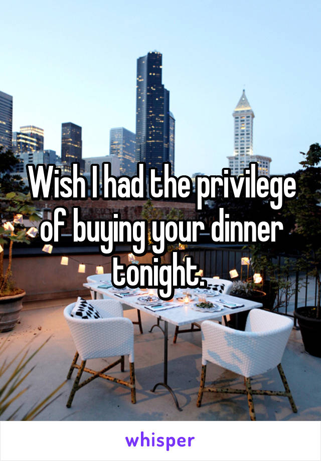 Wish I had the privilege of buying your dinner tonight. 