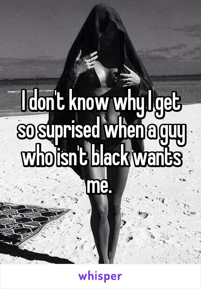 I don't know why I get so suprised when a guy who isn't black wants me. 