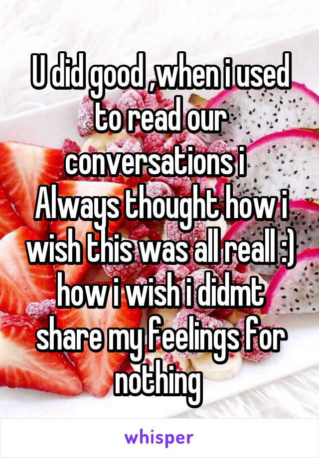 U did good ,when i used to read our conversations i   Always thought how i wish this was all reall :) how i wish i didmt share my feelings for nothing 