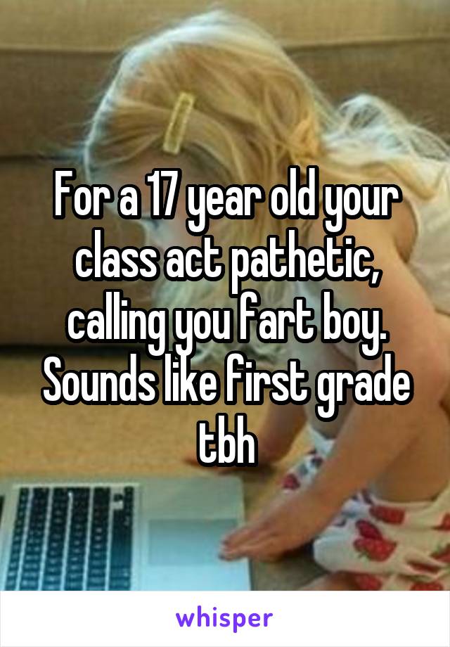 For a 17 year old your class act pathetic, calling you fart boy. Sounds like first grade tbh