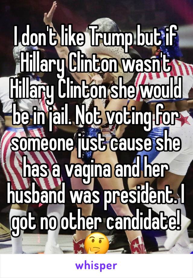I don't like Trump but if Hillary Clinton wasn't Hillary Clinton she would be in jail. Not voting for someone just cause she has a vagina and her husband was president. I got no other candidate! 🤔