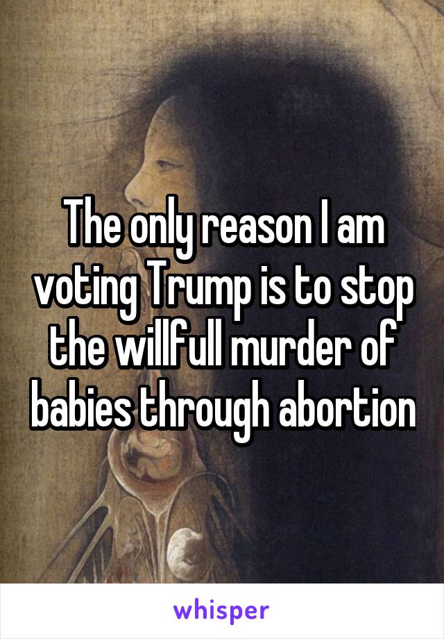 The only reason I am voting Trump is to stop the willfull murder of babies through abortion