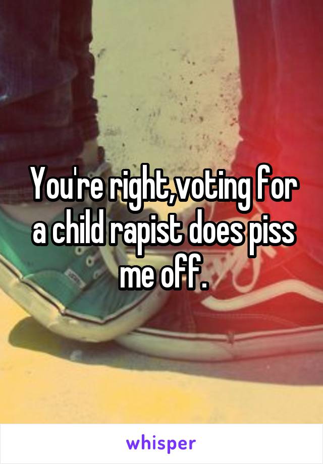You're right,voting for a child rapist does piss me off.