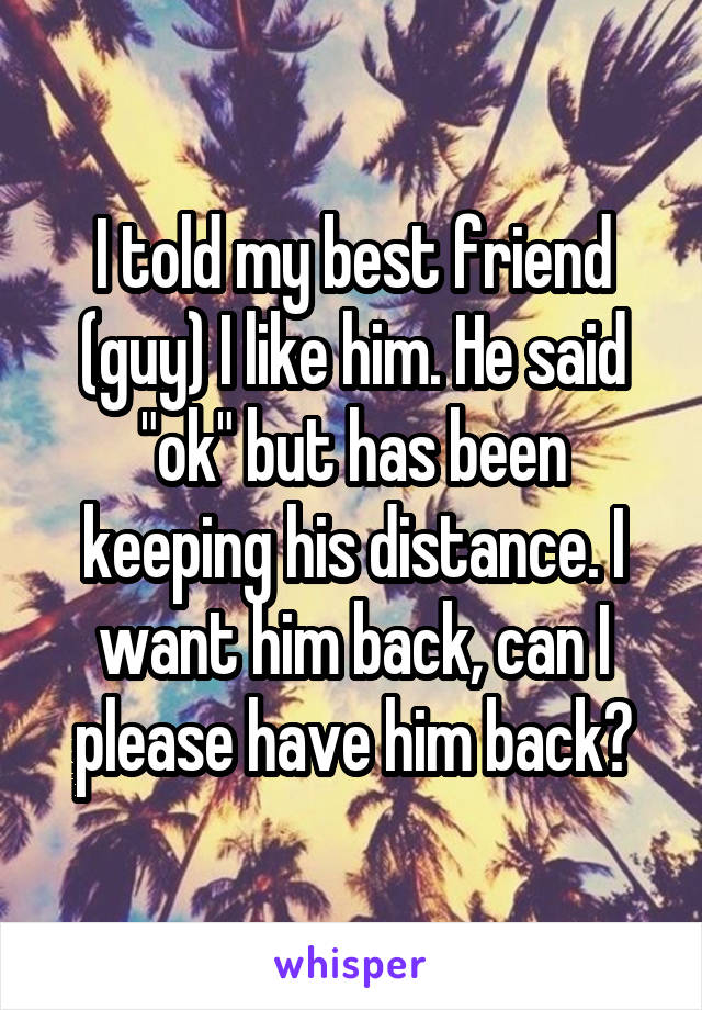 I told my best friend (guy) I like him. He said "ok" but has been keeping his distance. I want him back, can I please have him back?