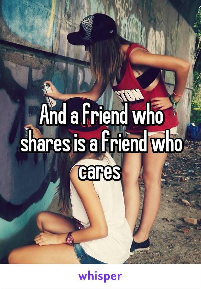 And a friend who shares is a friend who cares 
