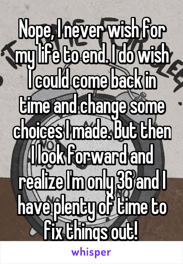 Nope, I never wish for my life to end. I do wish I could come back in time and change some choices I made. But then I look forward and realize I'm only 36 and I have plenty of time to fix things out! 