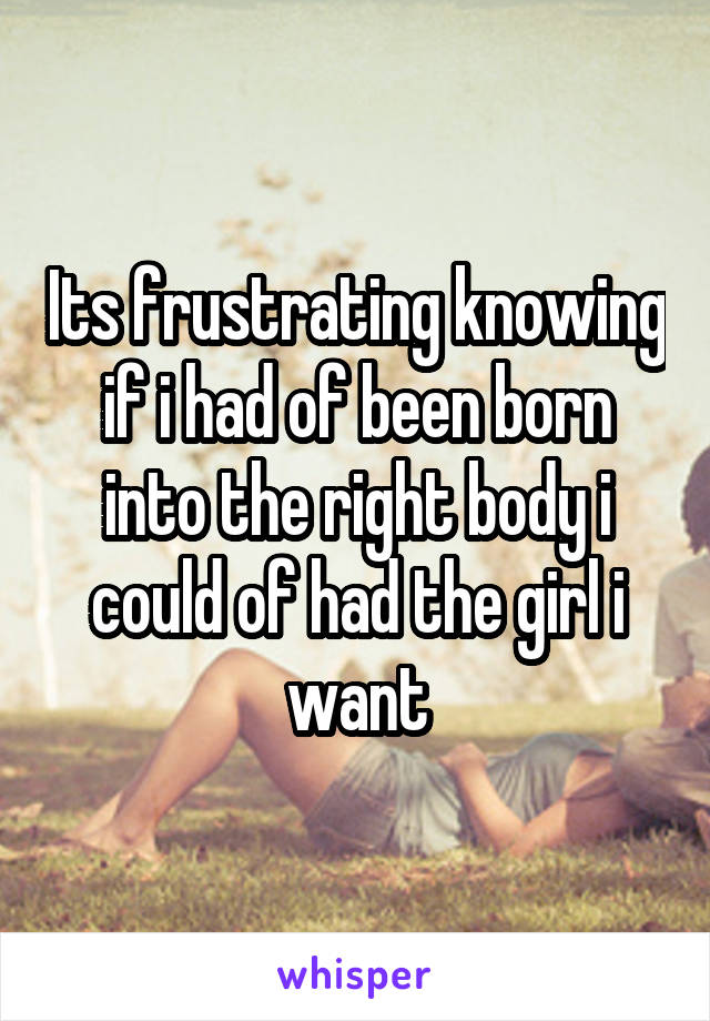 Its frustrating knowing if i had of been born into the right body i could of had the girl i want