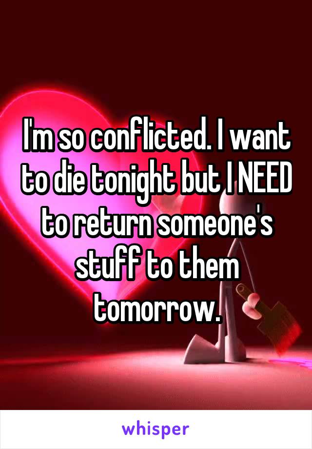 I'm so conflicted. I want to die tonight but I NEED to return someone's stuff to them tomorrow.