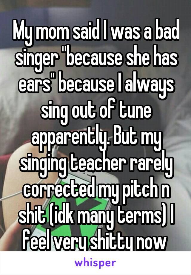 My mom said I was a bad singer "because she has ears" because I always sing out of tune apparently. But my singing teacher rarely corrected my pitch n shit (idk many terms) I feel very shitty now 