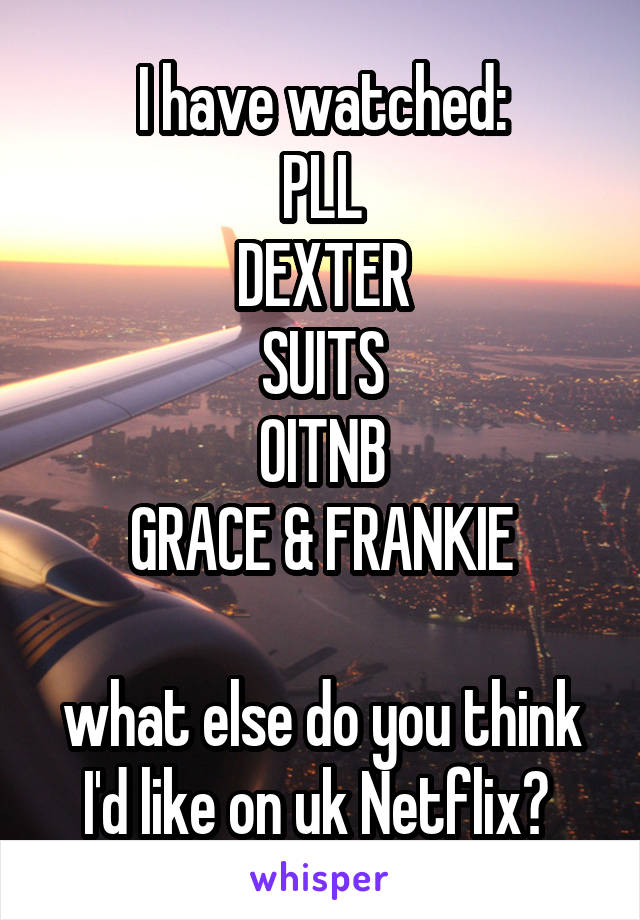 I have watched:
PLL
DEXTER
SUITS
OITNB
GRACE & FRANKIE

what else do you think I'd like on uk Netflix? 