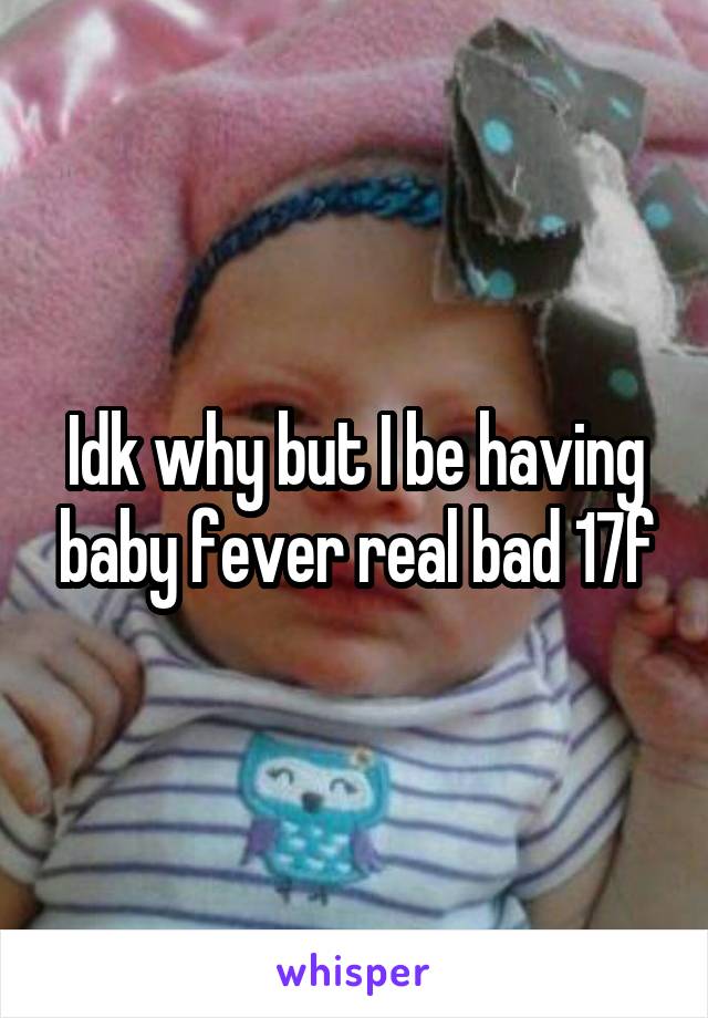 Idk why but I be having baby fever real bad 17f
