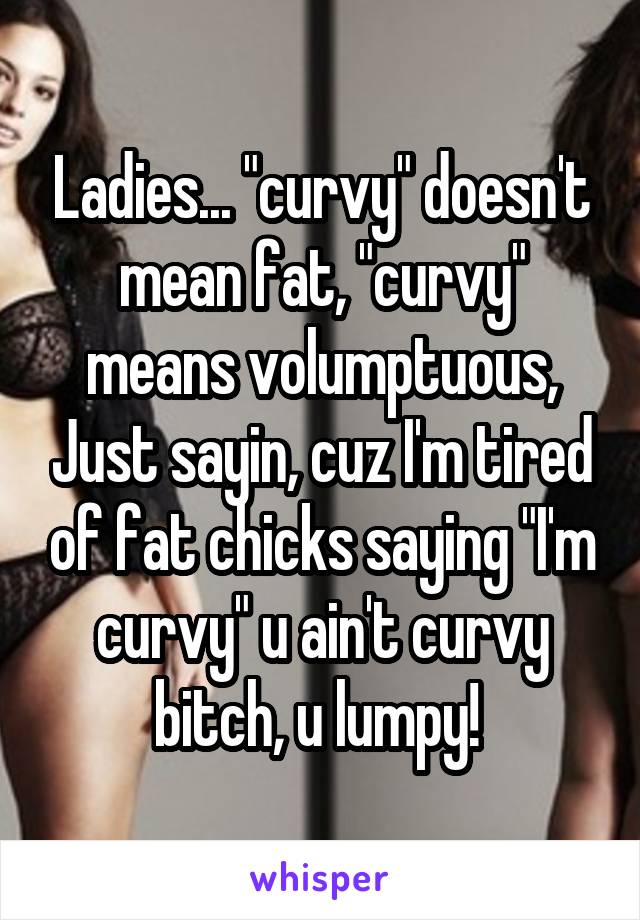 Ladies... "curvy" doesn't mean fat, "curvy" means volumptuous, Just sayin, cuz I'm tired of fat chicks saying "I'm curvy" u ain't curvy bitch, u lumpy! 