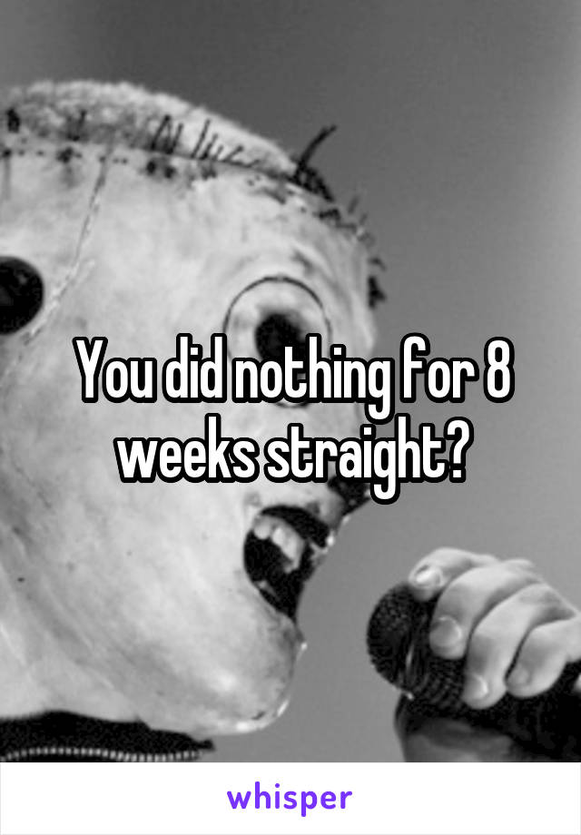 You did nothing for 8 weeks straight?