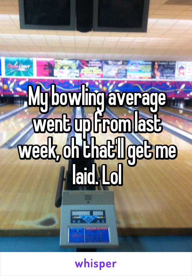 My bowling average went up from last week, oh that'll get me laid. Lol