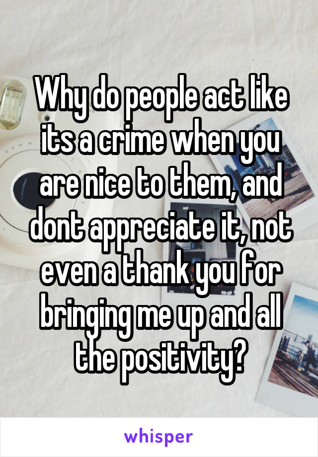 Why do people act like its a crime when you are nice to them, and dont appreciate it, not even a thank you for bringing me up and all the positivity?