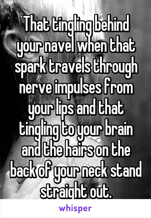 That tingling behind your navel when that spark travels through nerve impulses from your lips and that tingling to your brain and the hairs on the back of your neck stand straight out.