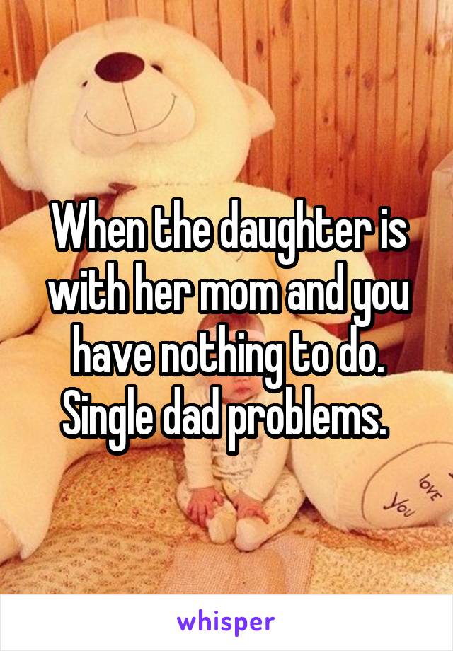 When the daughter is with her mom and you have nothing to do. Single dad problems. 