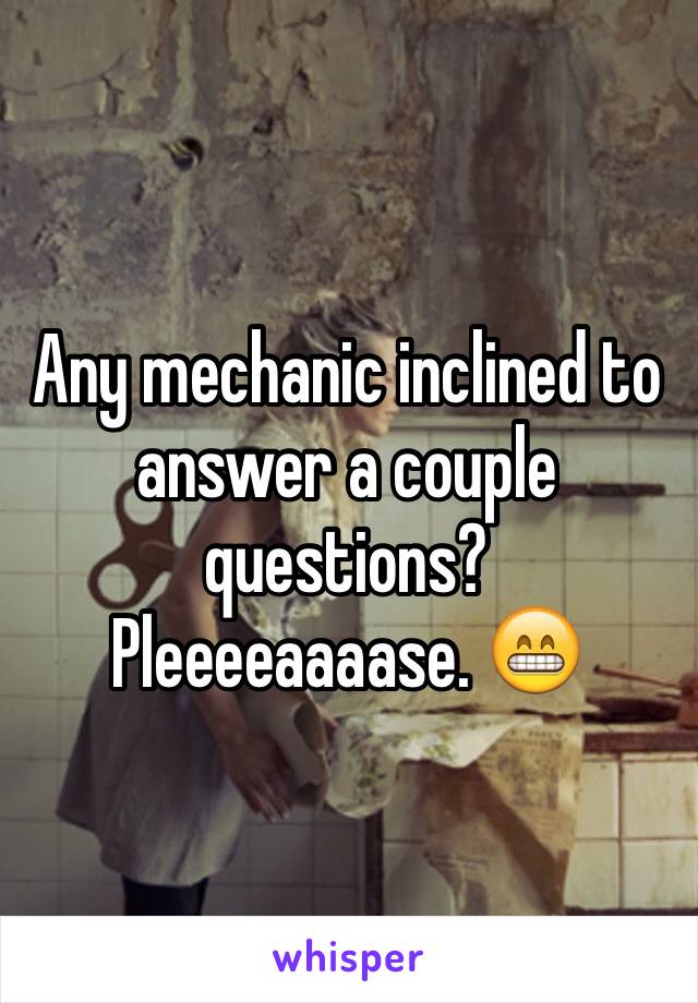 Any mechanic inclined to answer a couple questions? Pleeeeaaaase. 😁