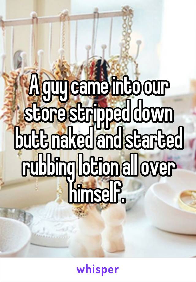 A guy came into our store stripped down butt naked and started rubbing lotion all over himself. 