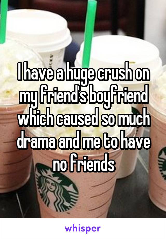 I have a huge crush on my friend's boyfriend which caused so much drama and me to have no friends