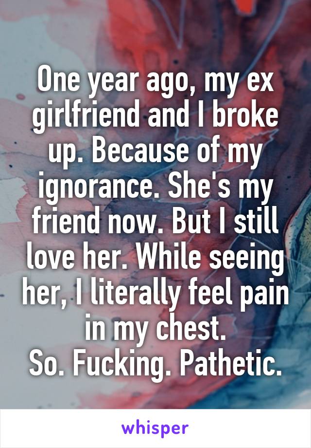 One year ago, my ex girlfriend and I broke up. Because of my ignorance. She's my friend now. But I still love her. While seeing her, I literally feel pain in my chest.
So. Fucking. Pathetic.