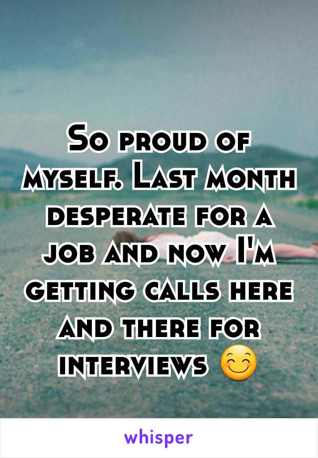 So proud of myself. Last month desperate for a job and now I'm getting calls here and there for interviews 😊