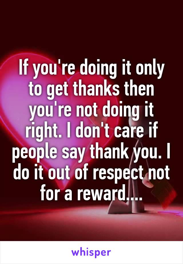 If you're doing it only to get thanks then you're not doing it right. I don't care if people say thank you. I do it out of respect not for a reward....