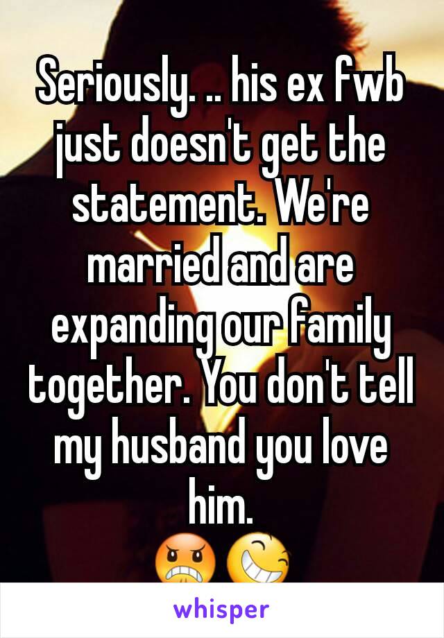 Seriously. .. his ex fwb just doesn't get the statement. We're married and are expanding our family together. You don't tell my husband you love him.
😠😆