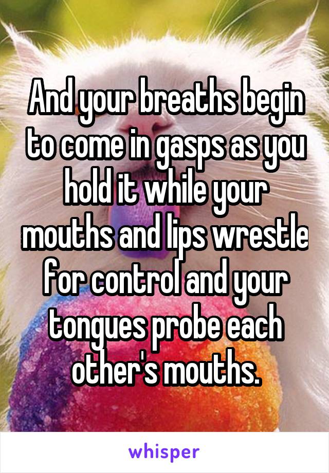 And your breaths begin to come in gasps as you hold it while your mouths and lips wrestle for control and your tongues probe each other's mouths.