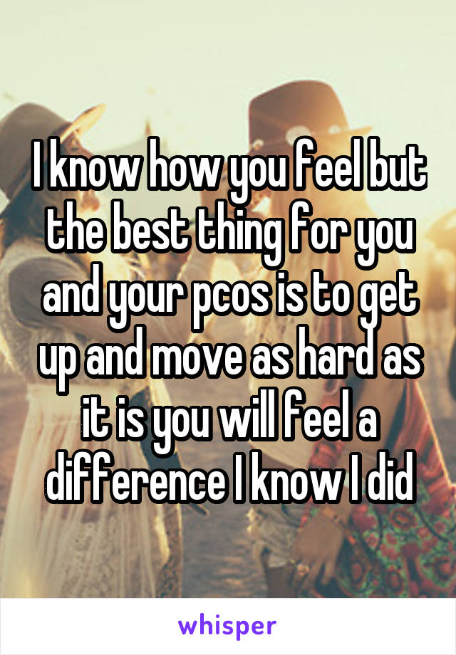 I know how you feel but the best thing for you and your pcos is to get up and move as hard as it is you will feel a difference I know I did