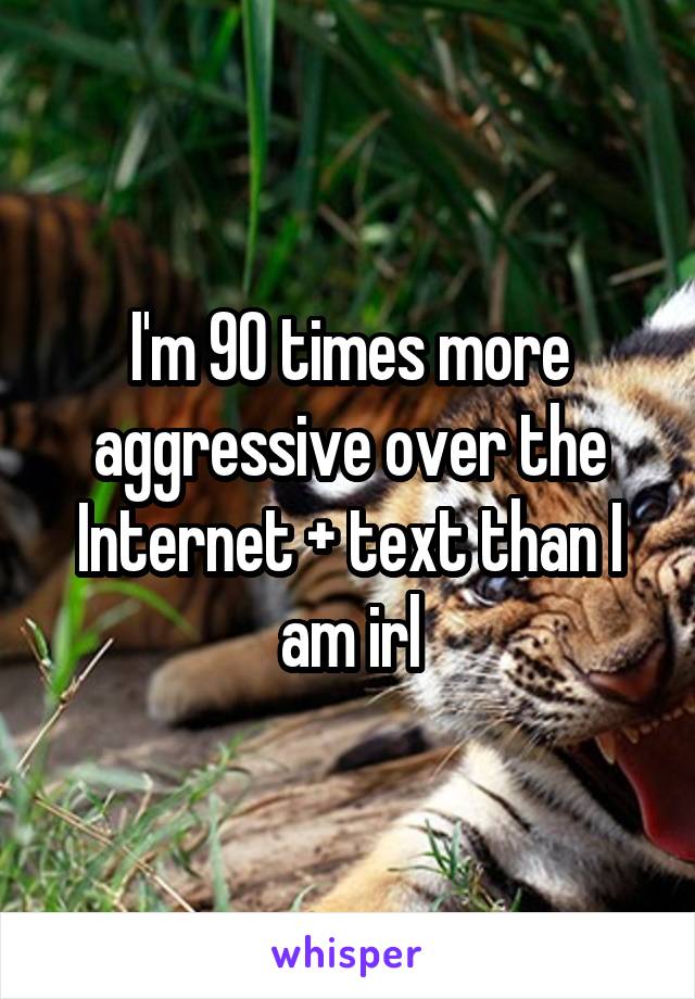 I'm 90 times more aggressive over the Internet + text than I am irl