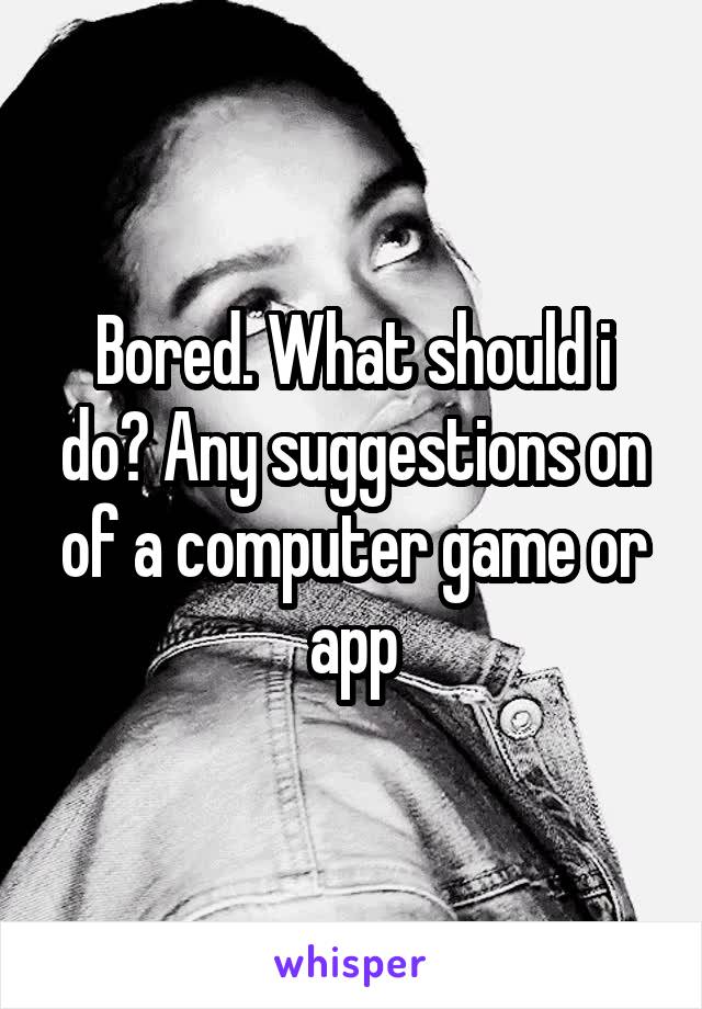 Bored. What should i do? Any suggestions on of a computer game or app