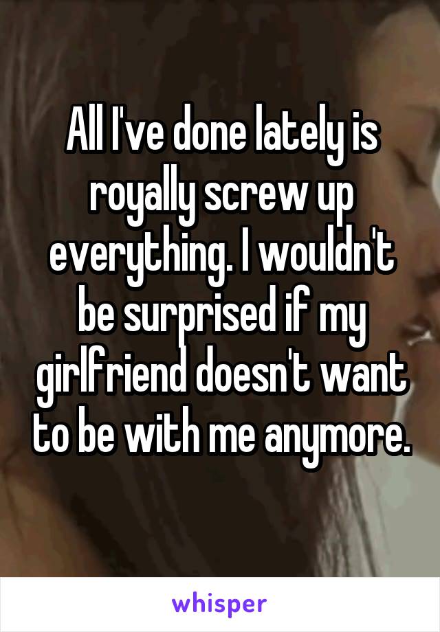 All I've done lately is royally screw up everything. I wouldn't be surprised if my girlfriend doesn't want to be with me anymore. 