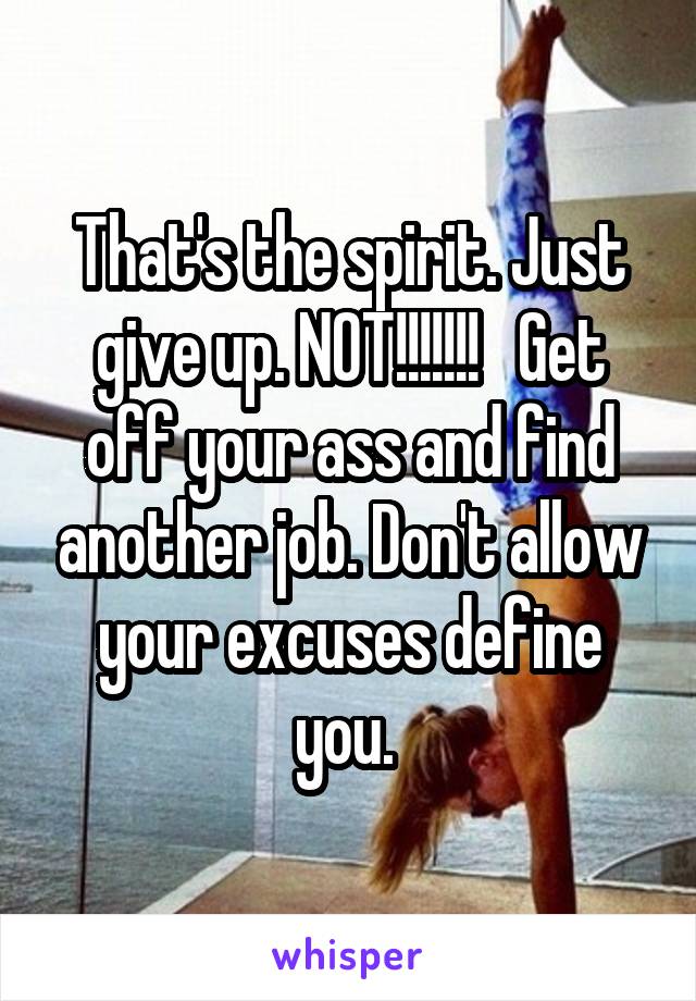 That's the spirit. Just give up. NOT!!!!!!!   Get off your ass and find another job. Don't allow your excuses define you. 