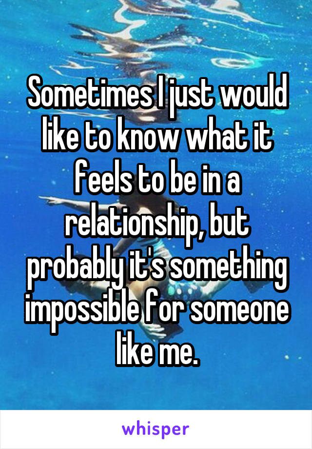 Sometimes I just would like to know what it feels to be in a relationship, but probably it's something impossible for someone like me.